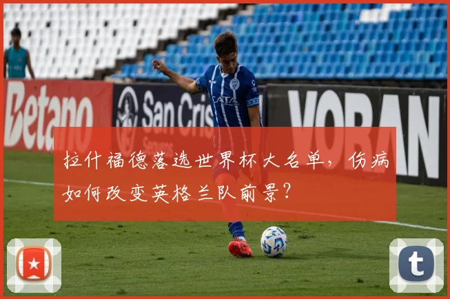 拉什福德落选世界杯大名单，伤病如何改变英格兰队前景？