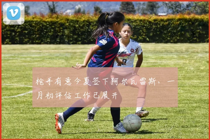 枪手有意今夏签下阿尔瓦雷斯，一月初评估工作已展开