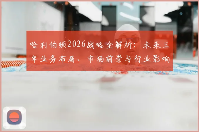 哈利伯顿2026战略全解析：未来三年业务布局、市场前景与行业影响深度解读