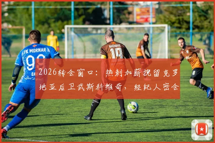 2026转会窗口：热刺加薪挽留克罗地亚后卫武斯科维奇，经纪人密会巴萨引发三方博弈