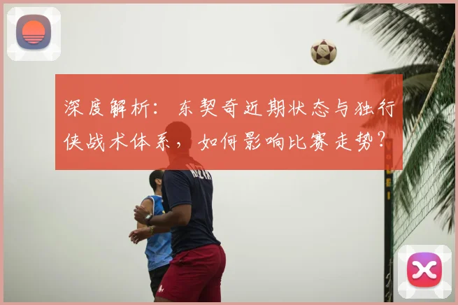 深度解析：东契奇近期状态与独行侠战术体系，如何影响比赛走势？