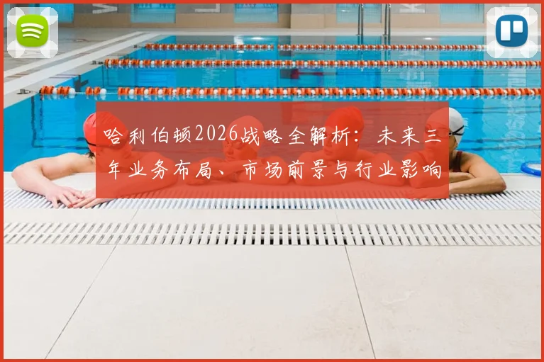 哈利伯顿2026战略全解析：未来三年业务布局、市场前景与行业影响深度解读