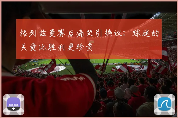 格列兹曼赛后痛哭引热议：球迷的关爱比胜利更珍贵