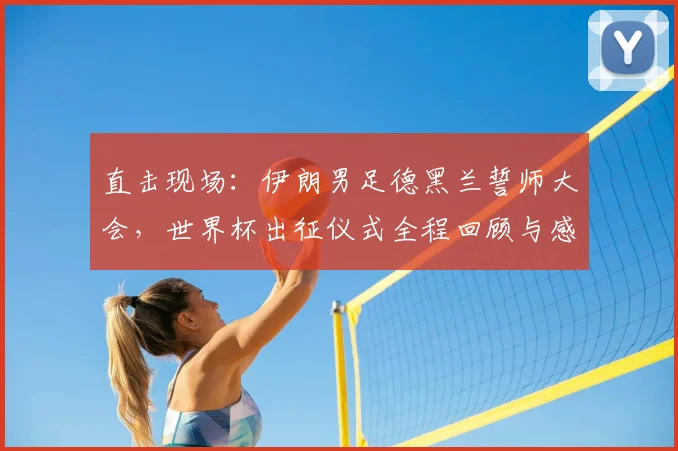 直击现场：伊朗男足德黑兰誓师大会，世界杯出征仪式全程回顾与感人瞬间