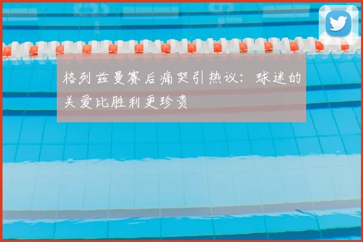 格列兹曼赛后痛哭引热议：球迷的关爱比胜利更珍贵